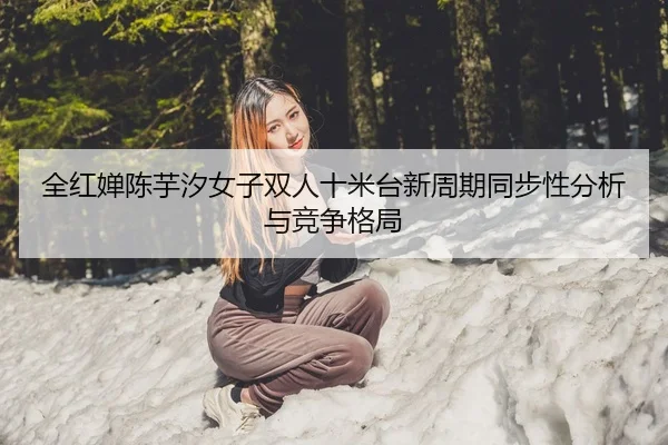 全红婵陈芋汐女子双人十米台新周期同步性分析与竞争格局